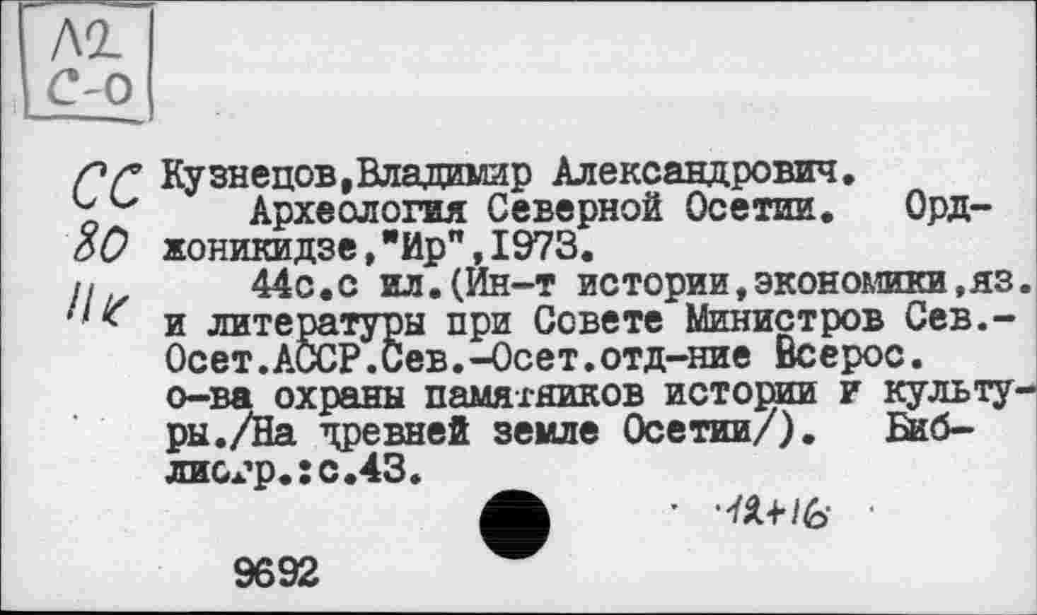 ﻿Л2.
с-о
СС 80 //г
Кузнецов,Владимир Александрович.
Археология Северной Осетии. Орджоникидзе ,"Ир”,1973.	___
44с.с ил.(Йн-т истории,экономики,яз и литературы при Совете Министров Сев.-Осет.АССР.Сев.-Осет.отд-ние Всерос. о-ва охраны памятников истории и культу ры./На древней земле Осетии/). Бкб-лиох’р.:с.43.	_
А * ‘№+/6- •
9692